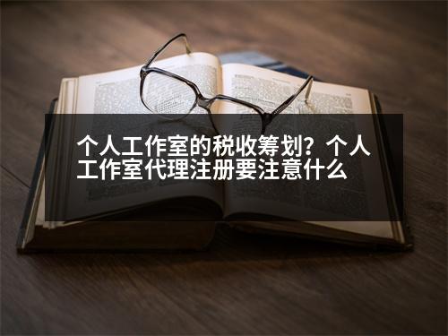 个人工作室的税收筹划？个人工作室代理注册要注意什么