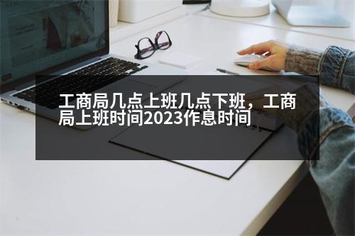 工商局几点上班几点下班，工商局上班时间2023作息时间