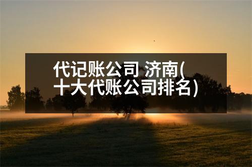 代记账公司 济南(十大代账公司排名)