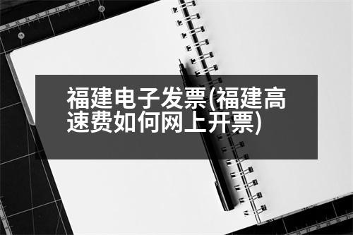 福建电子发票(福建高速费如何网上开票)